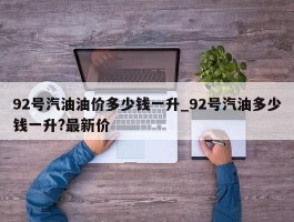 92号汽油油价多少钱一升_92号汽油多少钱一升?最新价