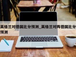 英格兰对德国比分预测_英格兰对阵德国比分预测