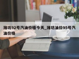 潍坊92号汽油价格今天_潍坊油价95号汽油价格
