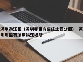 深圳游乐园（深圳哪里有蹦床主题公园）_深圳哪里有蹦床娱乐场所