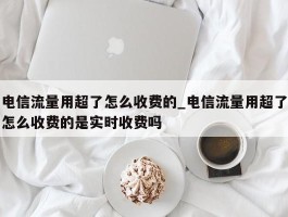 电信流量用超了怎么收费的_电信流量用超了怎么收费的是实时收费吗