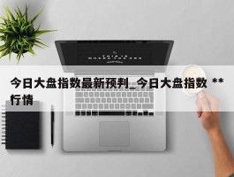 今日大盘指数最新预判_今日大盘指数 ***行情