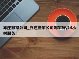 亦庄搬家公司_亦庄搬家公司哪家好,24小时服务!