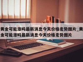 黄金可能涨吗最新消息今天价格走势图片_黄金可能涨吗最新消息今天价格走势图片