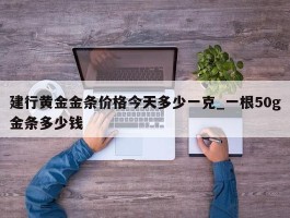 建行黄金金条价格今天多少一克_一根50g金条多少钱