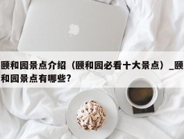 颐和园景点介绍（颐和园必看十大景点）_颐和园景点有哪些?