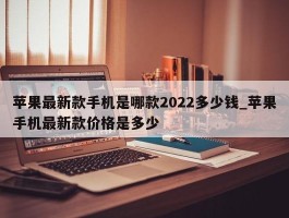 苹果最新款手机是哪款2022多少钱_苹果手机最新款价格是多少