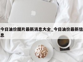 今日油价图片最新消息大全_今日油价最新信息