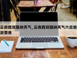 云南西双版纳天气_云南西双版纳天气六日旅游费用