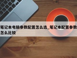 笔记本电脑参数配置怎么选_笔记本配置参数怎么比较