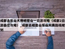 成都去乐山大佛峨眉山一日游攻略（成都2日游最佳攻略）_成都去峨眉山乐山大佛路线规划