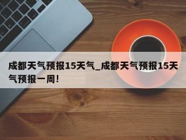 成都天气预报15天气_成都天气预报15天气预报一周!