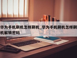 华为手机刷机怎样刷机_华为手机刷机怎样刷机解锁密码