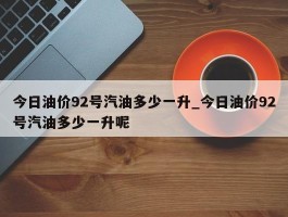 今日油价92号汽油多少一升_今日油价92号汽油多少一升呢