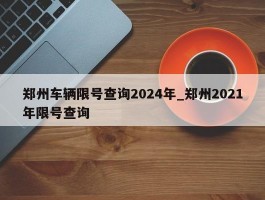 郑州车辆限号查询2024年_郑州2021年限号查询