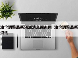 油价调整最新预测消息闽南网_油价调整最新资讯