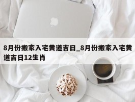 8月份搬家入宅黄道吉日_8月份搬家入宅黄道吉日12生肖