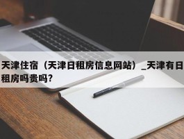 天津住宿（天津日租房信息网站）_天津有日租房吗贵吗?