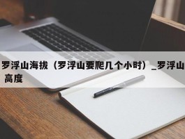 罗浮山海拔（罗浮山要爬几个小时）_罗浮山 高度