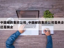 中国邮政集团公司_中国邮政集团公司是央企还是国企