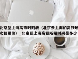 北京至上海高铁时刻表（北京去上海的高铁班次和票价）_北京到上海高铁所需时间是多少