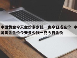 中国黄金今天金价多少钱一克今日成交价_中国黄金金价今天多少钱一克今日金价