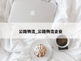 公路物流_公路物流企业
