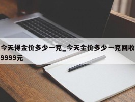 今天得金价多少一克_今天金价多少一克回收9999元