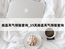 南昌天气预报查询_15天南昌天气预报查询