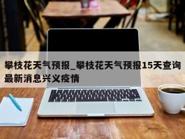 攀枝花天气预报_攀枝花天气预报15天查询最新消息兴义疫情