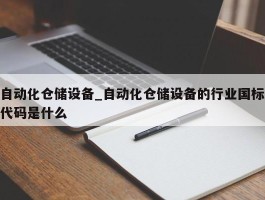 自动化仓储设备_自动化仓储设备的行业国标代码是什么