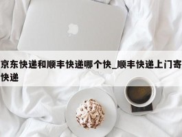 京东快递和顺丰快递哪个快_顺丰快递上门寄快递