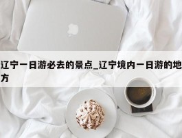 辽宁一日游必去的景点_辽宁境内一日游的地方