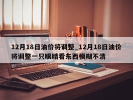 12月18日油价将调整_12月18日油价将调整一只眼睛看东西模糊不清