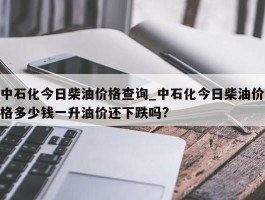 中石化今日柴油价格查询_中石化今日柴油价格多少钱一升油价还下跌吗?