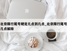 北京限行尾号规定几点到几点_北京限行尾号几点解除