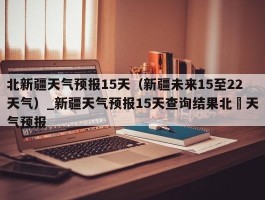 北新疆天气预报15天（新疆未来15至22天气）_新疆天气预报15天查询结果北彊天气预报