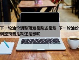 下一轮油价调整预测是跌还是涨_下一轮油价调整预测是跌还是涨呢