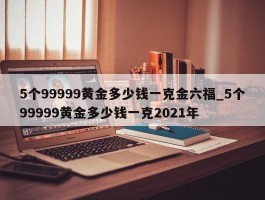 5个99999黄金多少钱一克金六福_5个99999黄金多少钱一克2021年