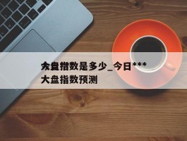 今日***大盘指数是多少_今日***大盘指数预测