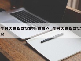 今日大盘指数实时行情盘点_今日大盘指数实况