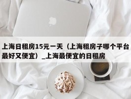 上海日租房15元一天（上海租房子哪个平台最好又便宜）_上海最便宜的日租房