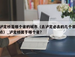泸定桥是哪个省的城市（去泸定必去的几个景点）_泸定桥属于哪个省?
