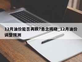 12月油价能否再跌?悬念揭晓_12月油价调整预测