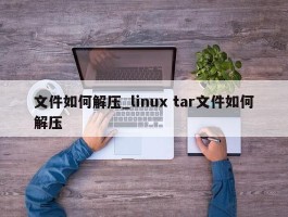 文件如何解压_linux tar文件如何解压