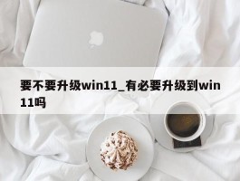 要不要升级win11_有必要升级到win11吗