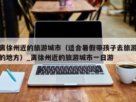 离徐州近的旅游城市（适合暑假带孩子去旅游的地方）_离徐州近的旅游城市一日游