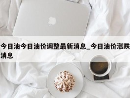 今日油今日油价调整最新消息_今日油价涨跌消息