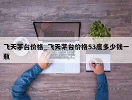 飞天茅台价格_飞天茅台价格53度多少钱一瓶