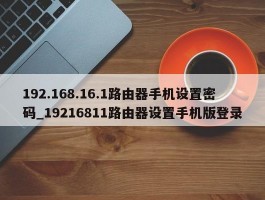 192.168.16.1路由器手机设置密码_19216811路由器设置手机版登录